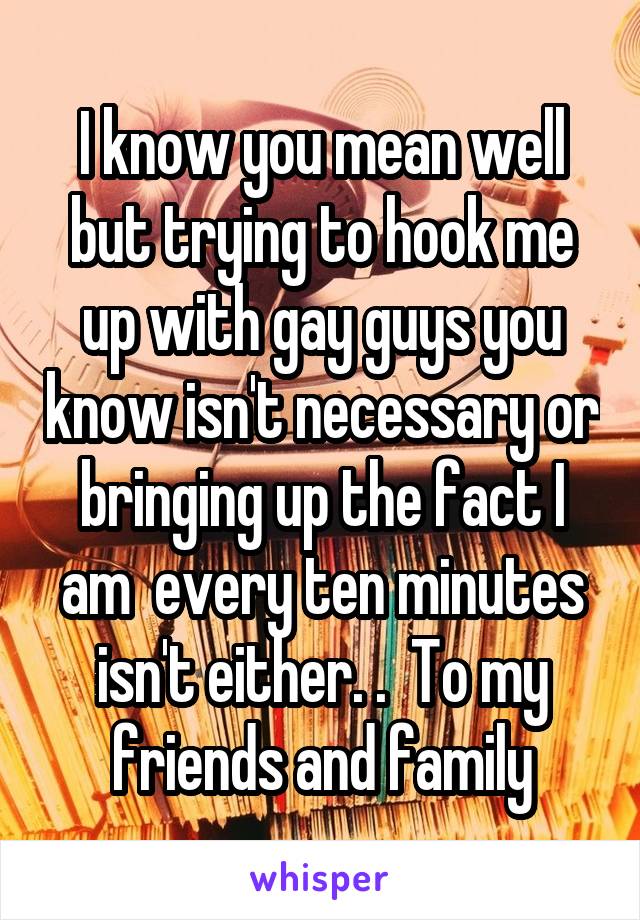 I know you mean well but trying to hook me up with gay guys you know isn't necessary or bringing up the fact I am  every ten minutes isn't either. .  To my friends and family
