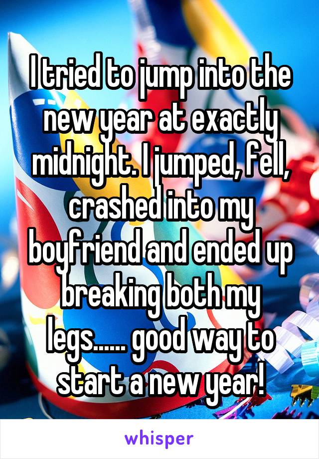 I tried to jump into the new year at exactly midnight. I jumped, fell, crashed into my boyfriend and ended up breaking both my legs...... good way to start a new year!