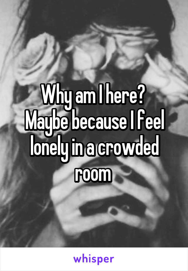 Why am I here? 
Maybe because I feel lonely in a crowded room 
