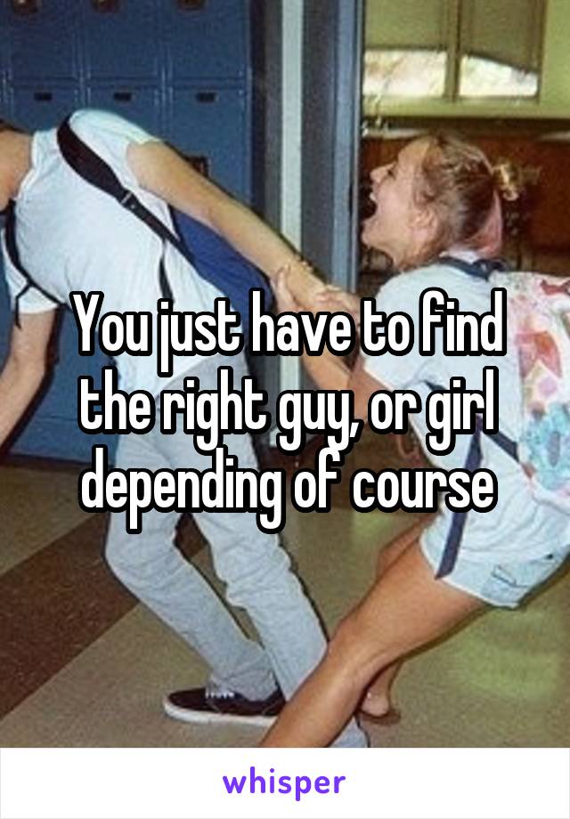 You just have to find the right guy, or girl depending of course