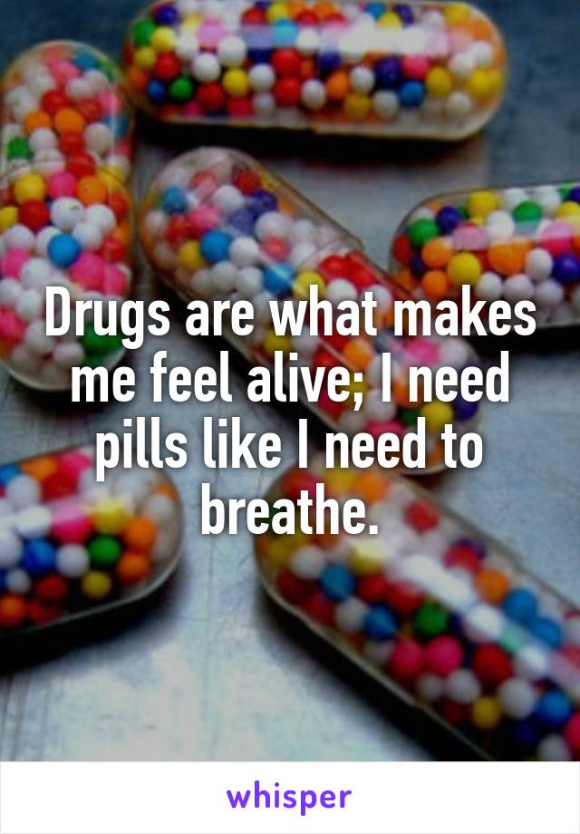 Drugs are what makes me feel alive; I need pills like I need to breathe.