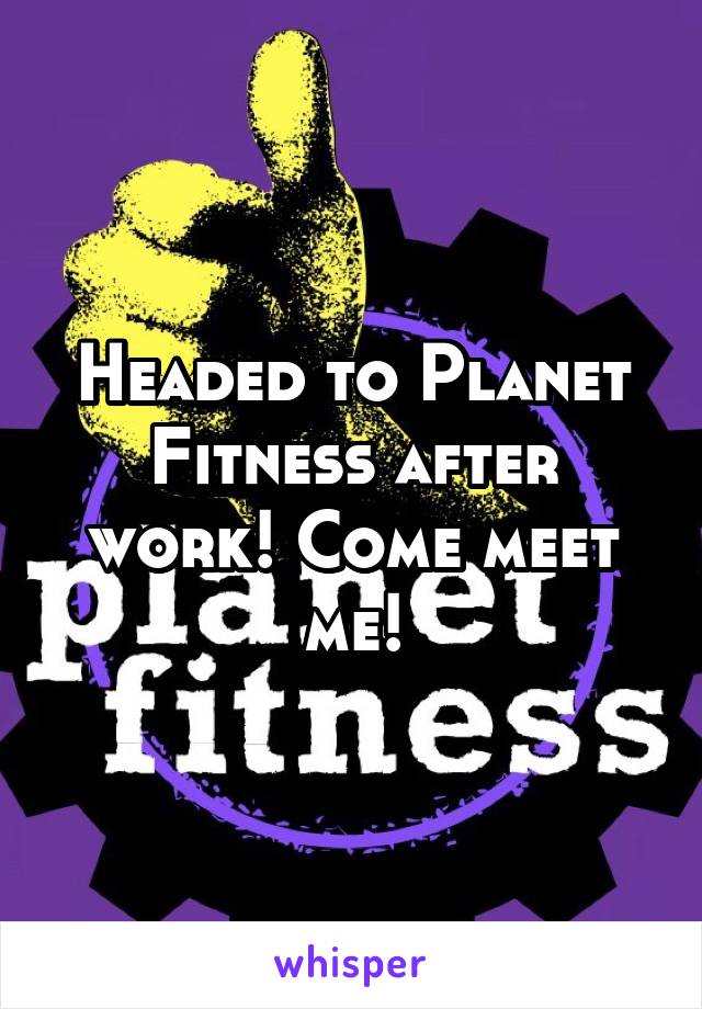 Headed to Planet Fitness after work! Come meet me!
