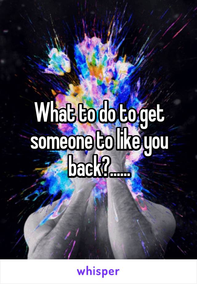 What to do to get someone to like you back?......