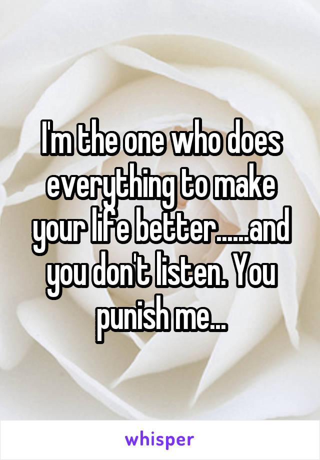 I'm the one who does everything to make your life better......and you don't listen. You punish me...