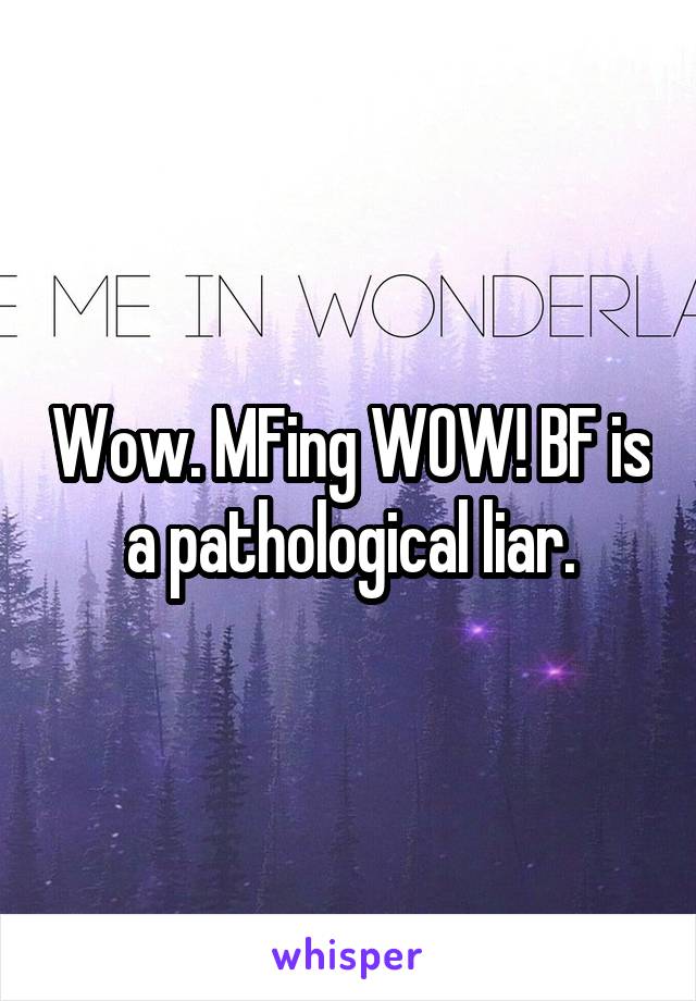 Wow. MFing WOW! BF is a pathological liar.