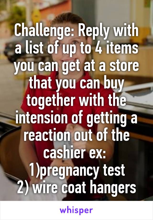 Challenge: Reply with a list of up to 4 items you can get at a store that you can buy together with the intension of getting a reaction out of the cashier ex: 
1)pregnancy test
2) wire coat hangers