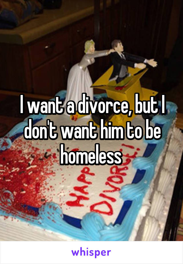 I want a divorce, but I don't want him to be homeless 