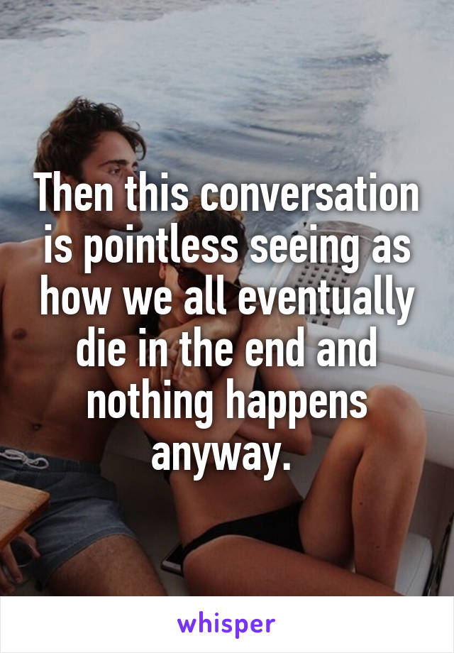 Then this conversation is pointless seeing as how we all eventually die in the end and nothing happens anyway. 