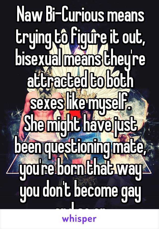 Naw Bi-Curious means trying to figure it out, bisexual means they're attracted to both sexes like myself.
She might have just been questioning mate, you're born that way you don't become gay and so on