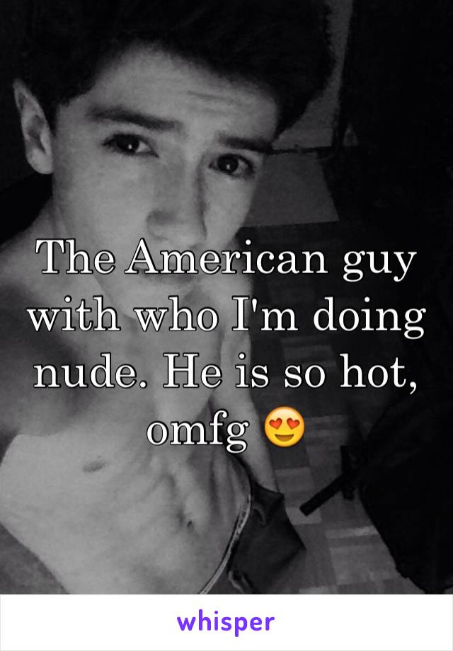 The American guy with who I'm doing nude. He is so hot, omfg 😍