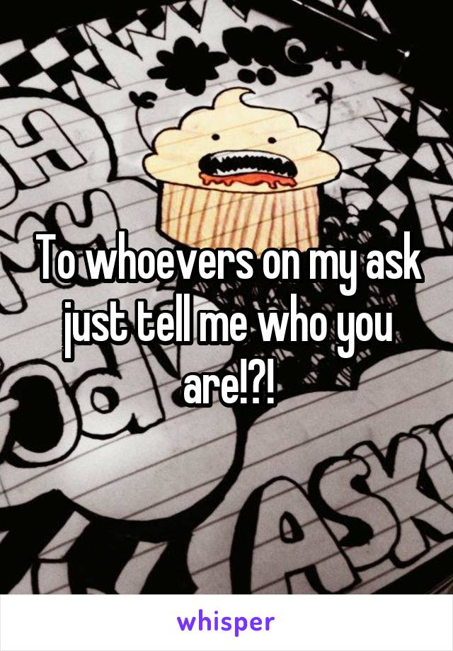 To whoevers on my ask just tell me who you are!?!