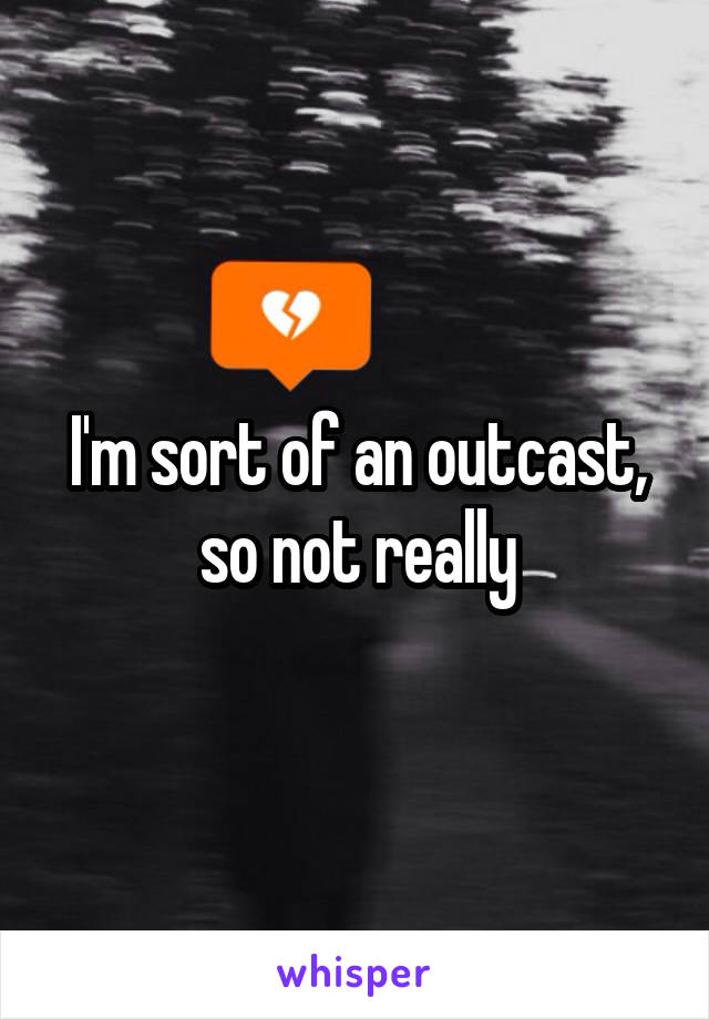 I'm sort of an outcast, so not really