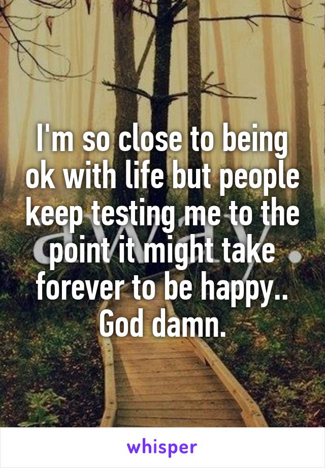I'm so close to being ok with life but people keep testing me to the point it might take forever to be happy.. God damn.