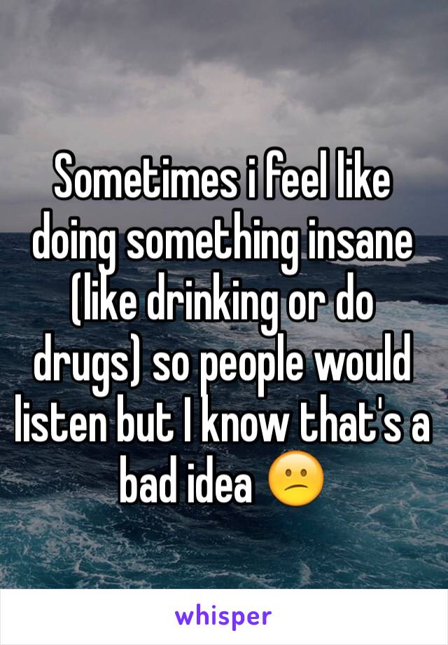 Sometimes i feel like doing something insane (like drinking or do drugs) so people would listen but I know that's a bad idea 😕