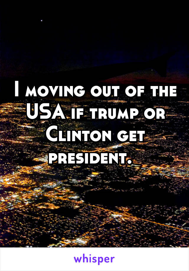 I moving out of the USA if trump or Clinton get president.  
