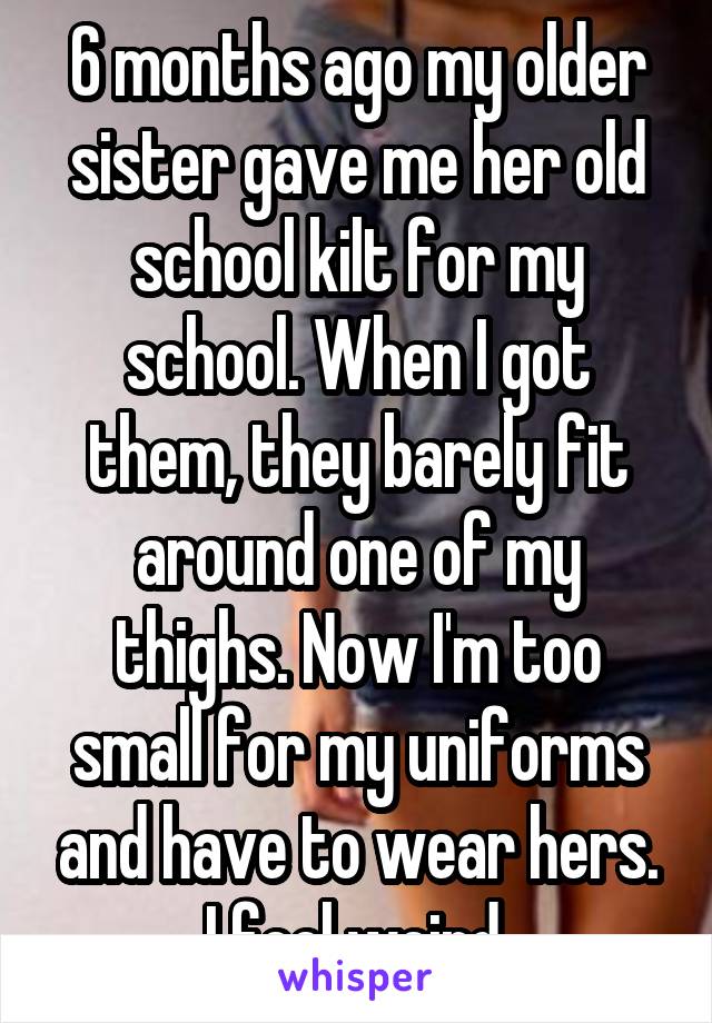 6 months ago my older sister gave me her old school kilt for my school. When I got them, they barely fit around one of my thighs. Now I'm too small for my uniforms and have to wear hers. I feel weird.