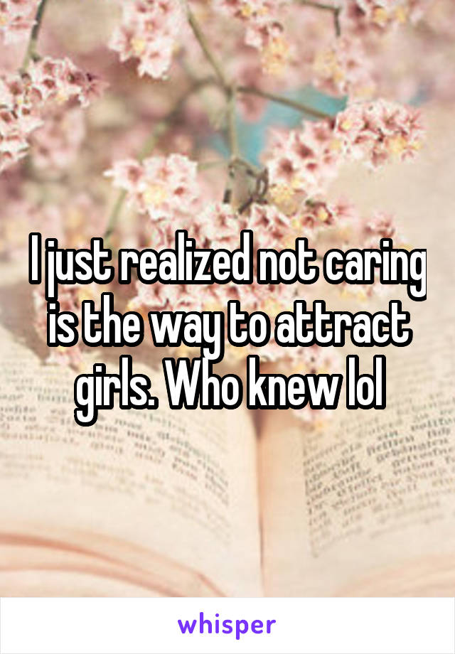 I just realized not caring is the way to attract girls. Who knew lol