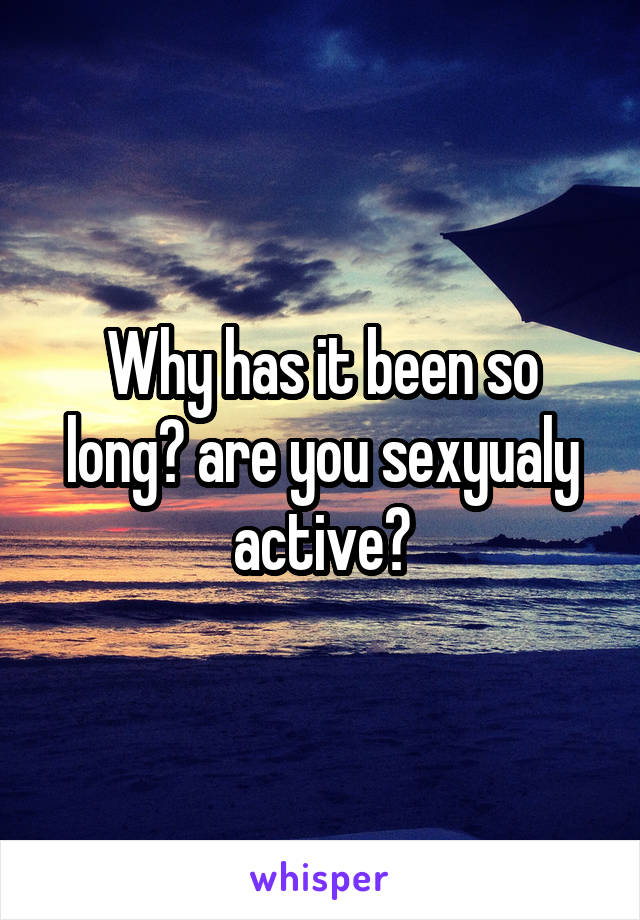 Why has it been so long? are you sexyualy active?