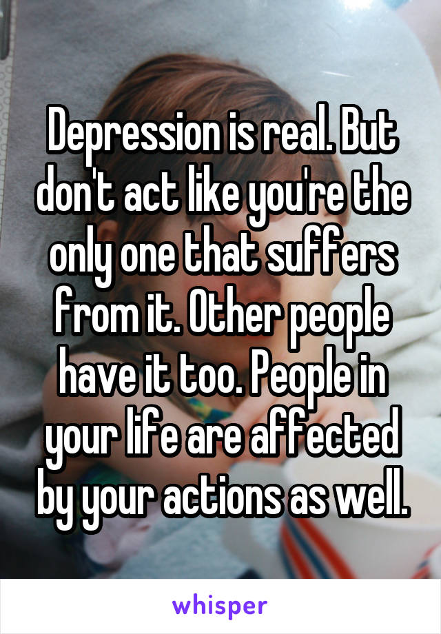 Depression is real. But don't act like you're the only one that suffers from it. Other people have it too. People in your life are affected by your actions as well.