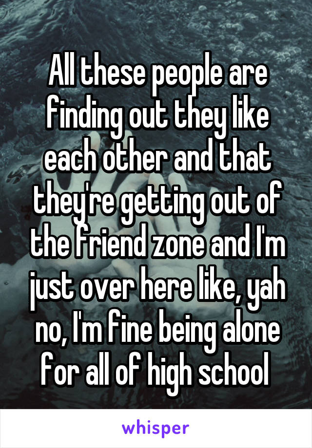 All these people are finding out they like each other and that they're getting out of the friend zone and I'm just over here like, yah no, I'm fine being alone for all of high school 