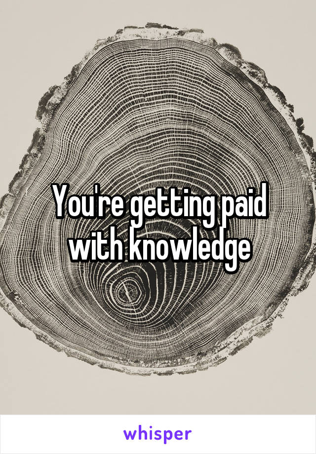 You're getting paid with knowledge