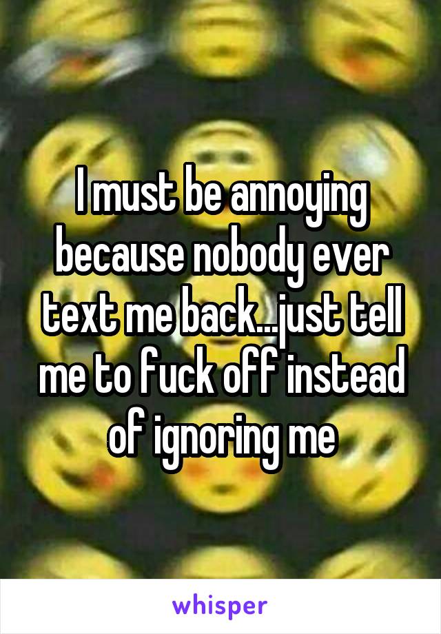 I must be annoying because nobody ever text me back...just tell me to fuck off instead of ignoring me