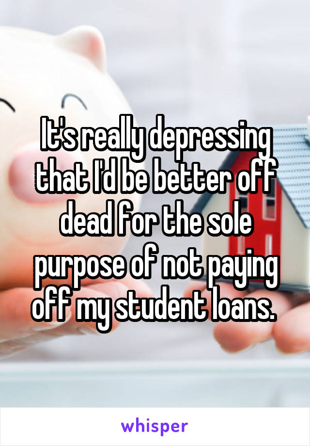 It's really depressing that I'd be better off dead for the sole purpose of not paying off my student loans. 