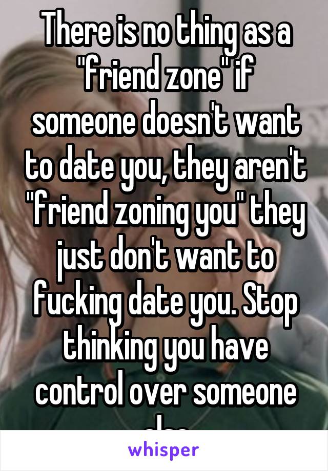 There is no thing as a "friend zone" if someone doesn't want to date you, they aren't "friend zoning you" they just don't want to fucking date you. Stop thinking you have control over someone else