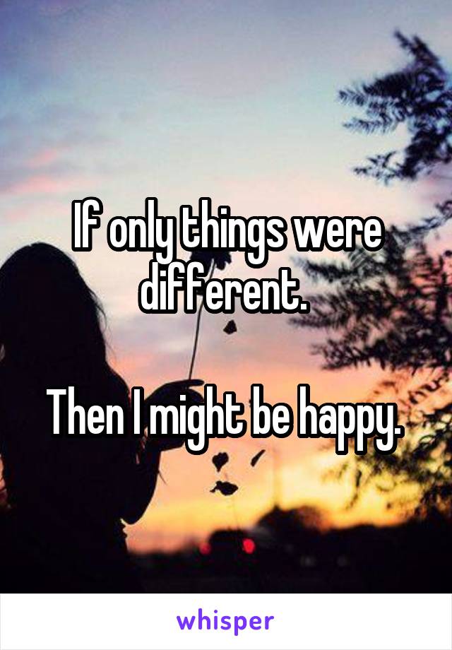 If only things were different. 

Then I might be happy. 