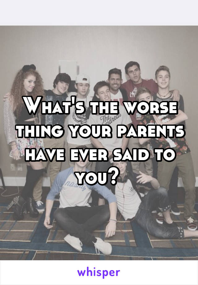What's the worse thing your parents have ever said to you? 