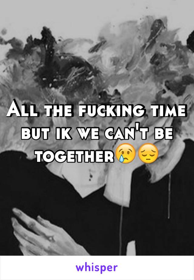 All the fucking time but ik we can't be together😢😔