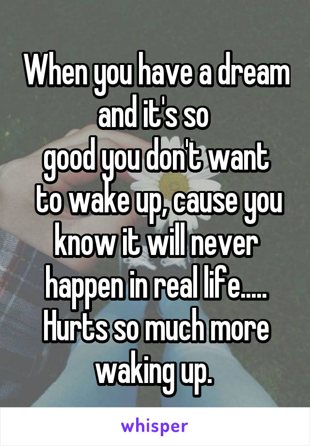 When you have a dream and it's so 
good you don't want
 to wake up, cause you know it will never happen in real life..... Hurts so much more waking up. 