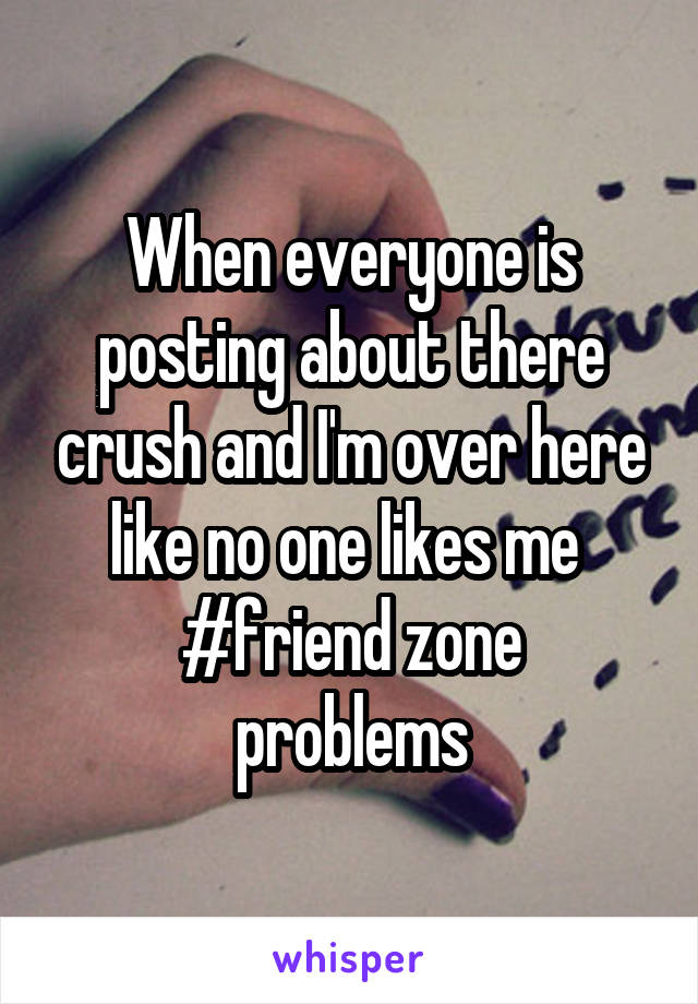 When everyone is posting about there crush and I'm over here like no one likes me 
#friend zone problems