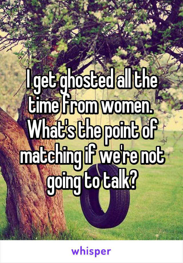 I get ghosted all the time from women.  What's the point of matching if we're not going to talk?