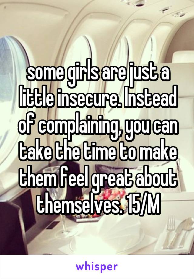 some girls are just a little insecure. Instead of complaining, you can take the time to make them feel great about themselves. 15/M