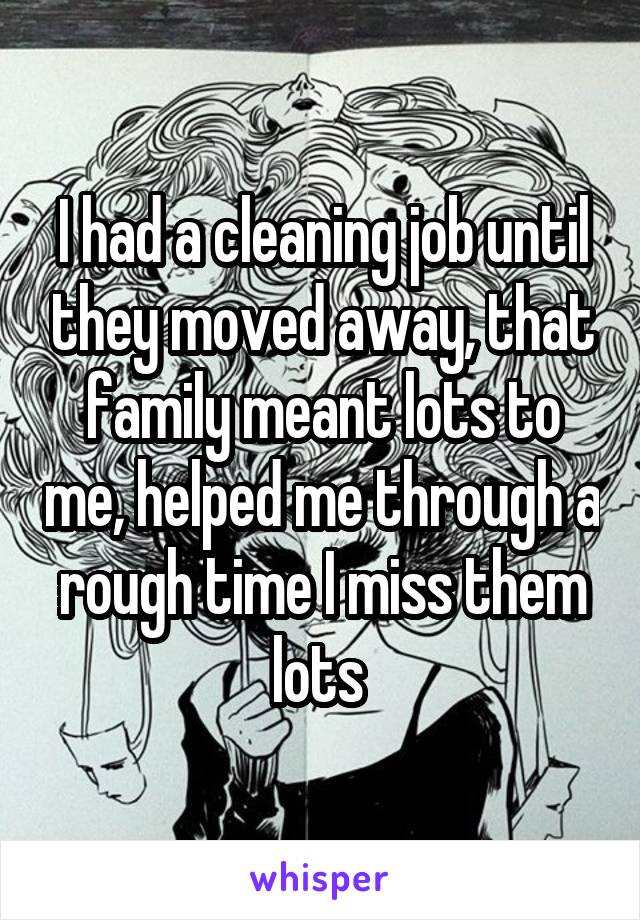 I had a cleaning job until they moved away, that family meant lots to me, helped me through a rough time I miss them lots 