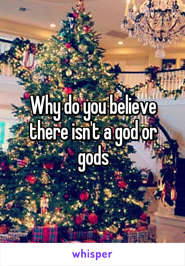 Why do you believe there isn't a god or gods