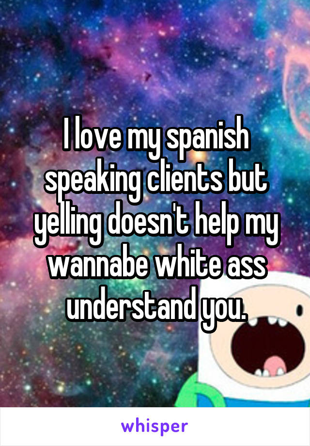 I love my spanish speaking clients but yelling doesn't help my wannabe white ass understand you.