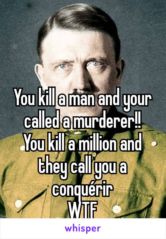 You kill a man and your called a murderer!!
You kill a million and they call you a conquérir
WTF