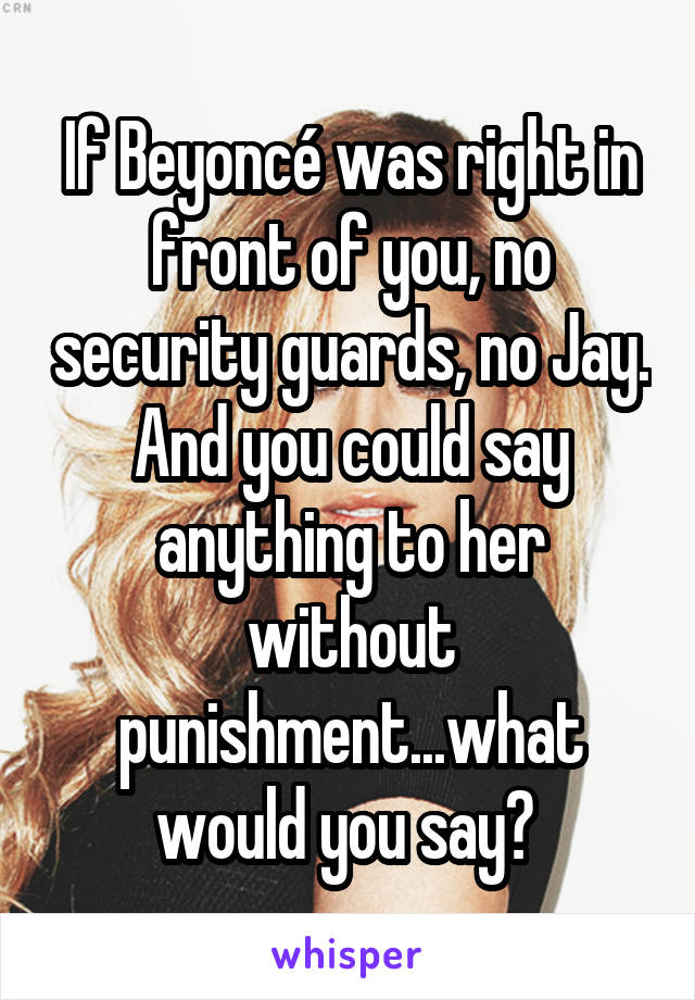 If Beyoncé was right in front of you, no security guards, no Jay. And you could say anything to her without punishment...what would you say? 