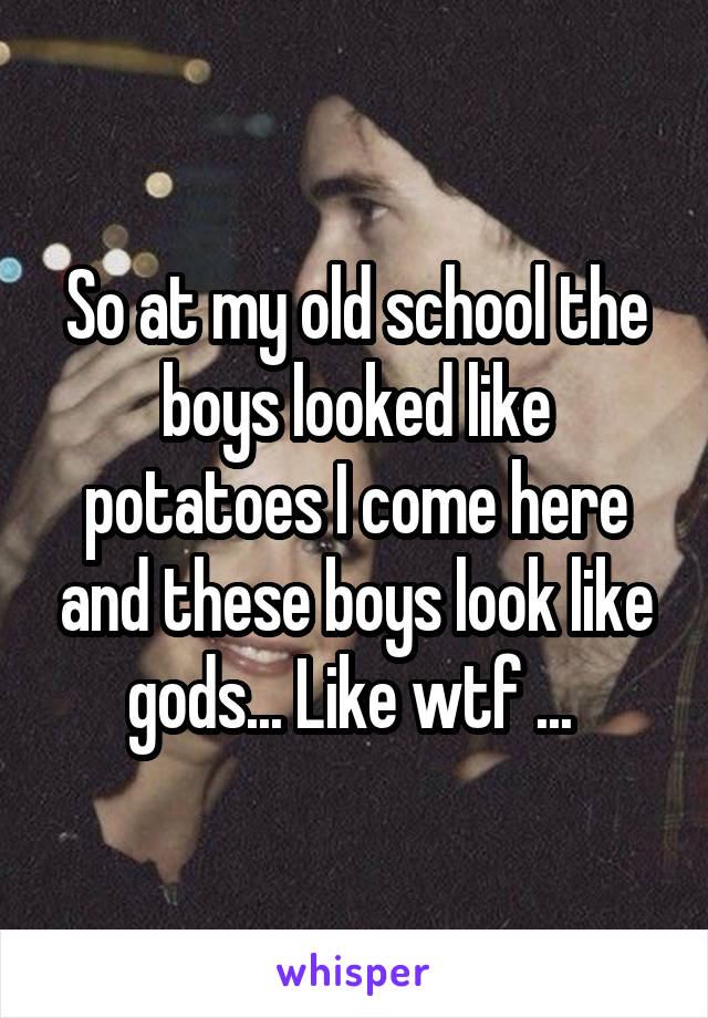 So at my old school the boys looked like potatoes I come here and these boys look like gods... Like wtf ... 