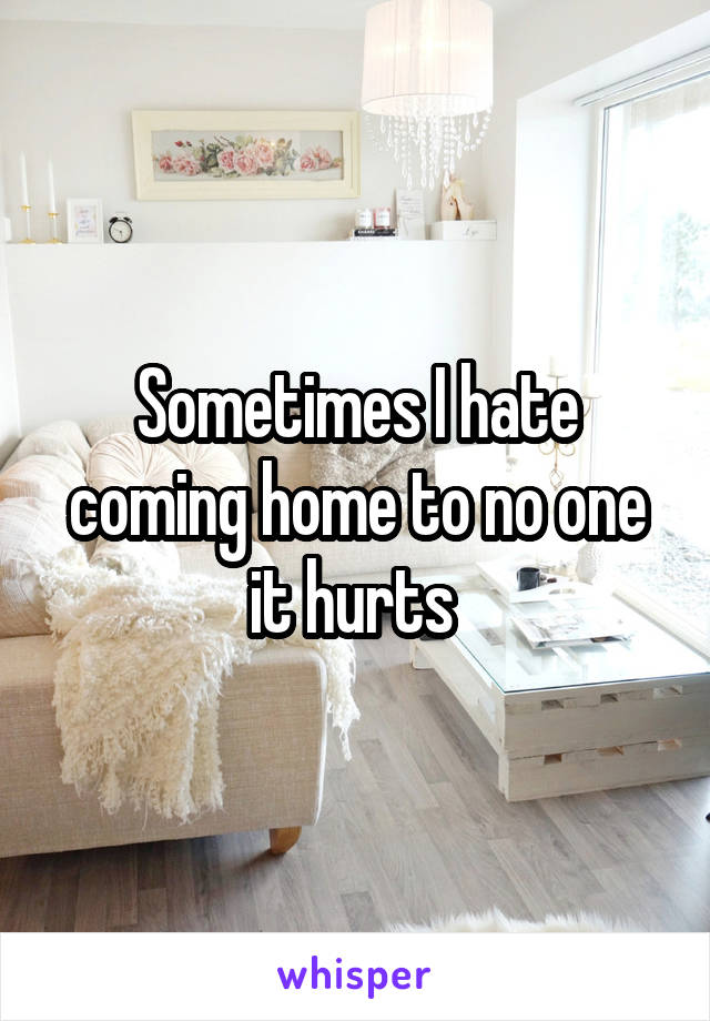 Sometimes I hate coming home to no one it hurts 
