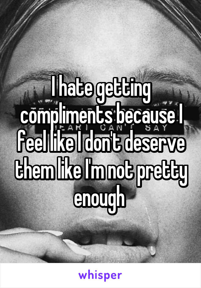 I hate getting compliments because I feel like I don't deserve them like I'm not pretty enough 