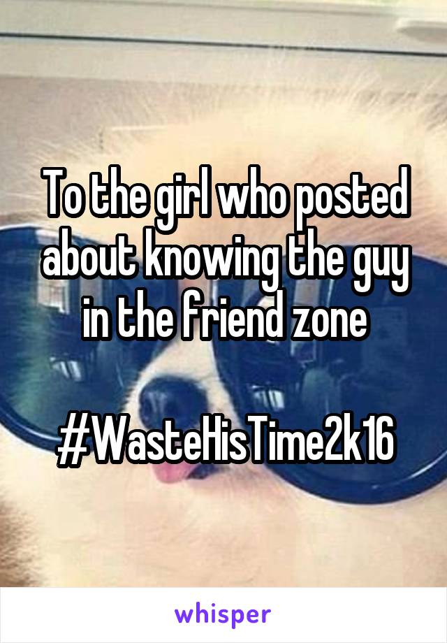 To the girl who posted about knowing the guy in the friend zone

#WasteHisTime2k16