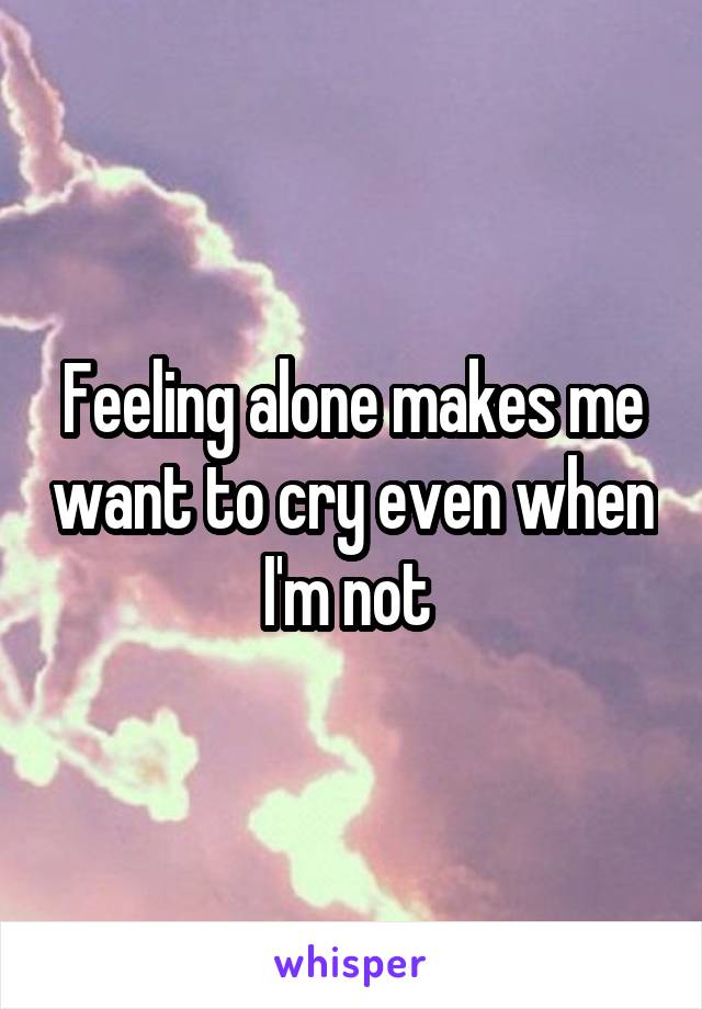 Feeling alone makes me want to cry even when I'm not 
