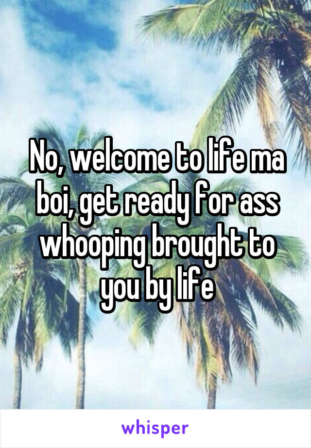 No, welcome to life ma boi, get ready for ass whooping brought to you by life