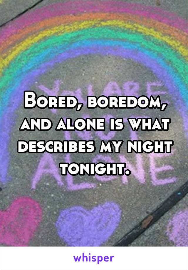 Bored, boredom, and alone is what describes my night tonight.