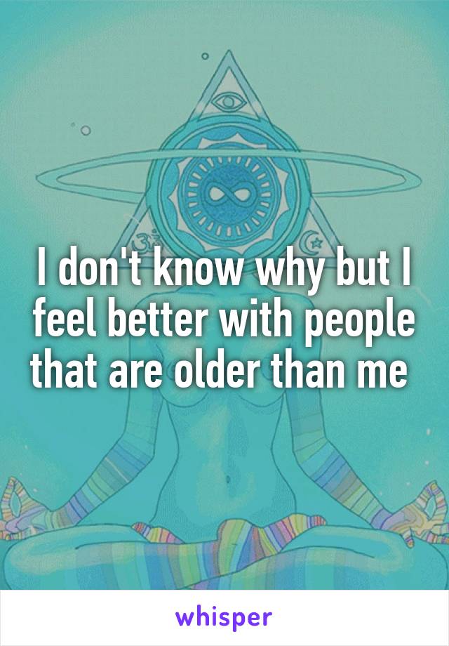 I don't know why but I feel better with people that are older than me 