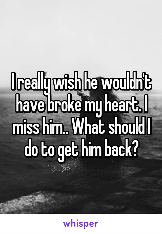 I really wish he wouldn't have broke my heart. I miss him.. What should I do to get him back?