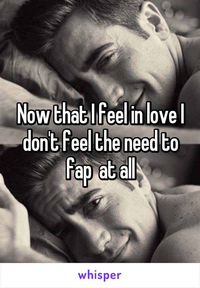 Now that I feel in love I don't feel the need to fap  at all